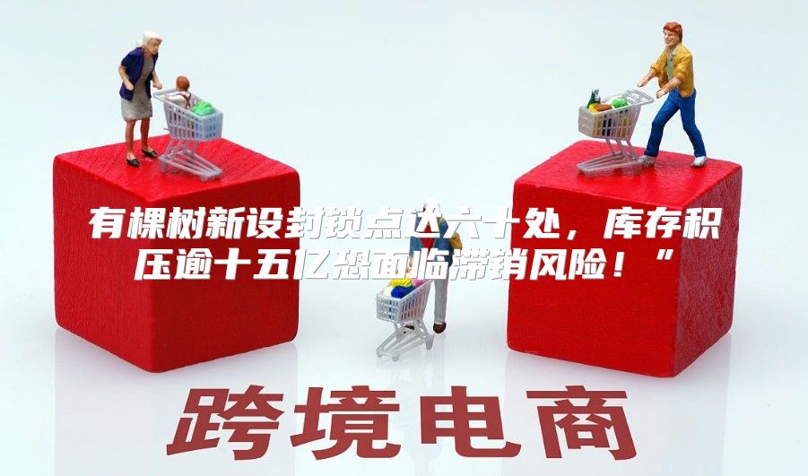 有棵树新设封锁点达六十处，库存积压逾十五亿恐面临滞销风险！”
