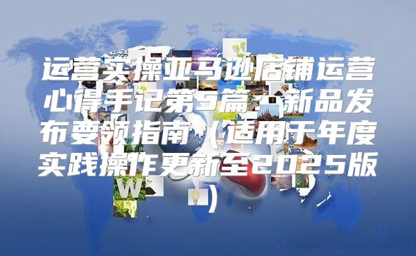运营实操亚马逊店铺运营心得手记第5篇：新品发布要领指南适用于年度实践操作更新至2025版