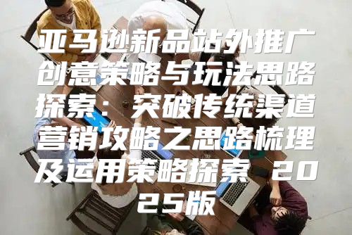 亚马逊新品站外推广创意策略与玩法思路探索：突破传统渠道营销攻略之思路梳理及运用策略探索 2025版