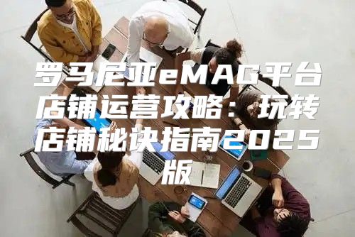 罗马尼亚eMAG平台店铺运营攻略：玩转店铺秘诀指南2025版