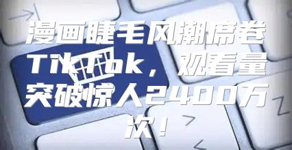 漫画睫毛风潮席卷TikTok，观看量突破惊人2400万次！