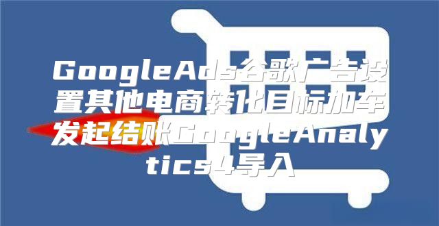 GoogleAds谷歌广告设置其他电商转化目标加车发起结账GoogleAnalytics4导入