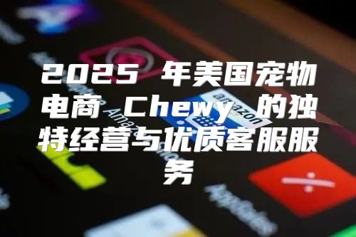 2025 年美国宠物电商 Chewy 的独特经营与优质客服服务