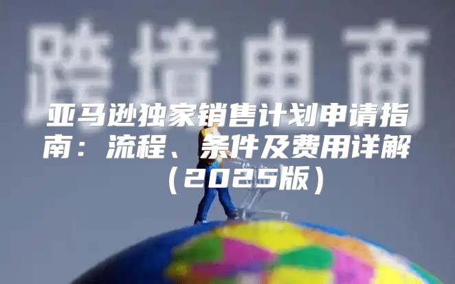 亚马逊独家销售计划申请指南：流程、条件及费用详解2025版