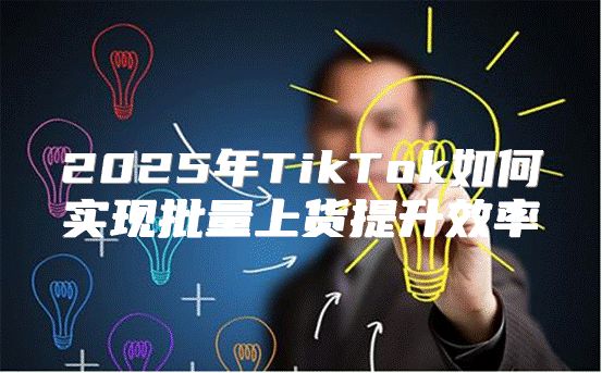 2025年TikTok如何实现批量上货提升效率