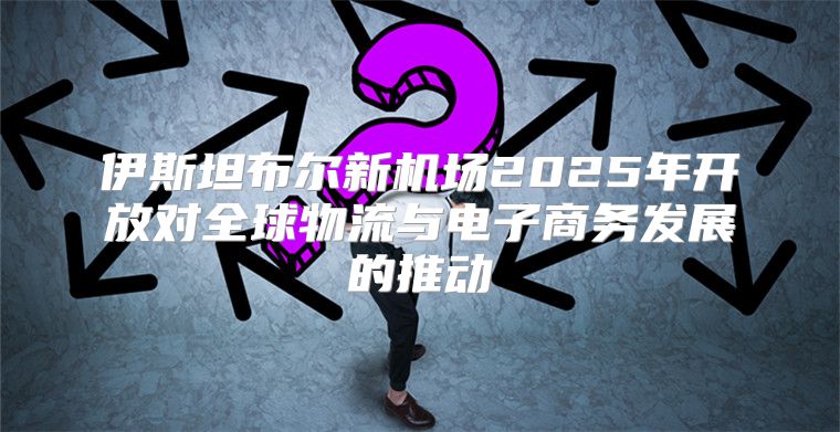 伊斯坦布尔新机场2025年开放对全球物流与电子商务发展的推动