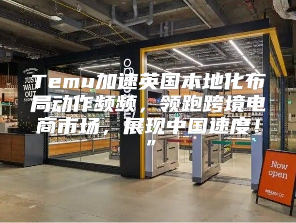 Temu加速英国本地化布局动作频频，领跑跨境电商市场，展现中国速度！”