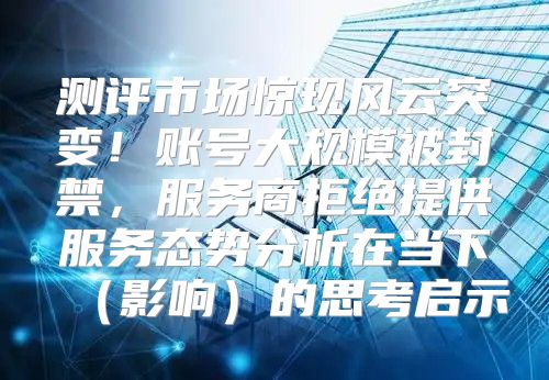 测评市场惊现风云突变！账号大规模被封禁，服务商拒绝提供服务态势分析在当下影响的思考启示