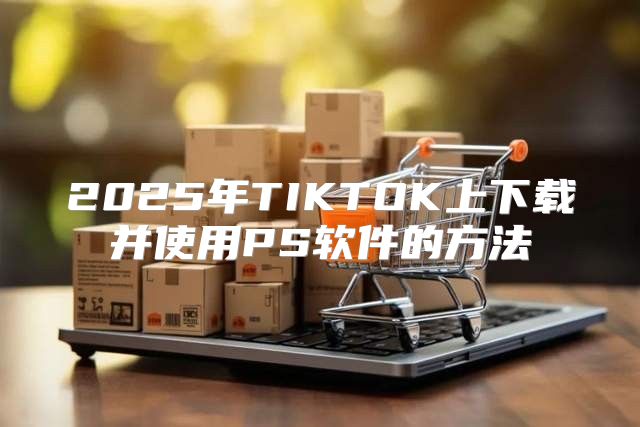 2025年TIKTOK上下载并使用PS软件的方法