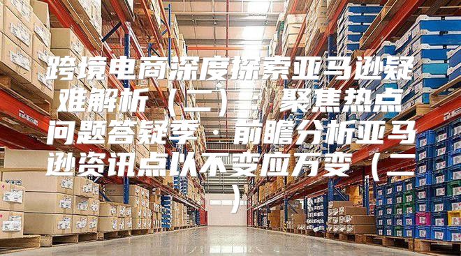 跨境电商深度探索亚马逊疑难解析二：聚焦热点问题答疑季·前瞻分析亚马逊资讯点以不变应万变二