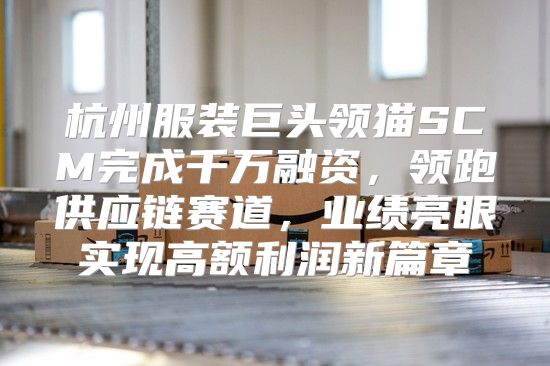 杭州服装巨头领猫SCM完成千万融资，领跑供应链赛道，业绩亮眼实现高额利润新篇章