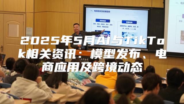 2025年5月AI与TikTok相关资讯：模型发布、电商应用及跨境动态