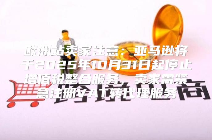 欧洲站卖家注意：亚马逊将于2025年10月31日起停止增值税整合服务，卖家需紧急注册VAT转代理服务