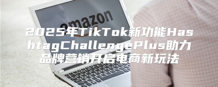 2025年TikTok新功能HashtagChallengePlus助力品牌营销开启电商新玩法