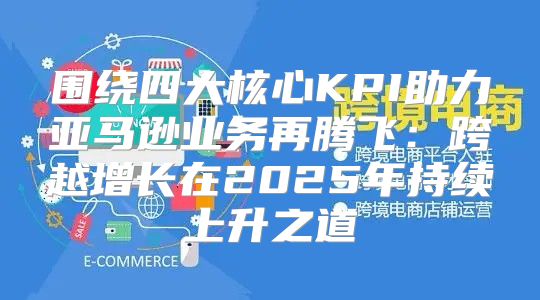 围绕四大核心KPI助力亚马逊业务再腾飞：跨越增长在2025年持续上升之道