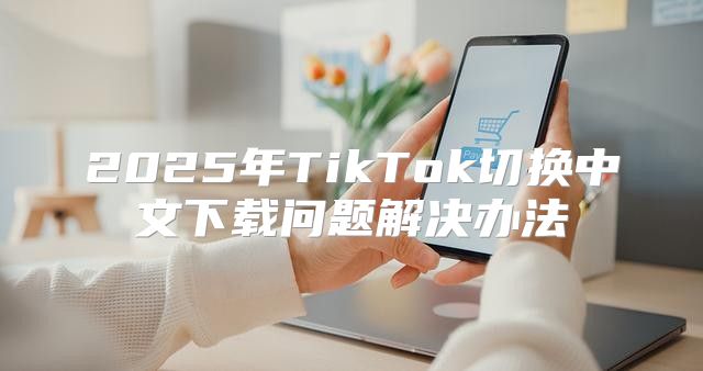 2025年TikTok切换中文下载问题解决办法