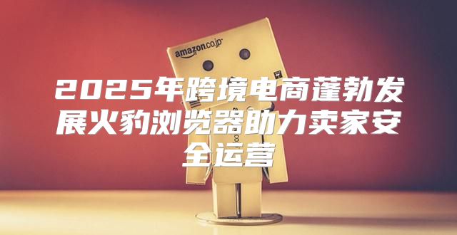 2025年跨境电商蓬勃发展火豹浏览器助力卖家安全运营