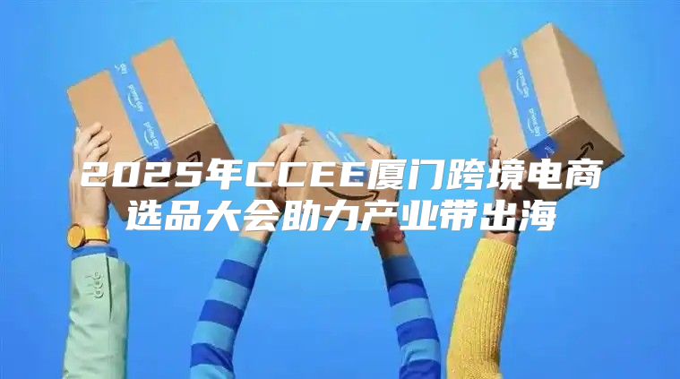 2025年CCEE厦门跨境电商选品大会助力产业带出海