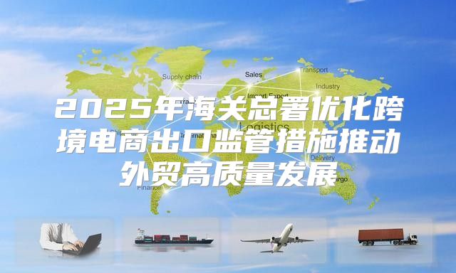 2025年海关总署优化跨境电商出口监管措施推动外贸高质量发展