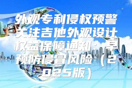 外观专利侵权预警关注吉他外观设计权益保障通知：早预防侵冒风险2025版