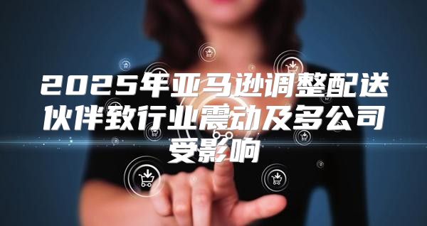 2025年亚马逊调整配送伙伴致行业震动及多公司受影响