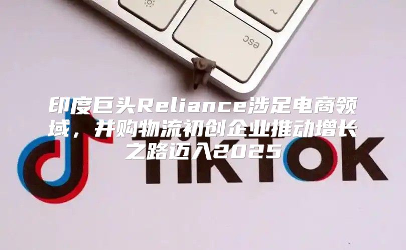 印度巨头Reliance涉足电商领域，并购物流初创企业推动增长之路迈入2025