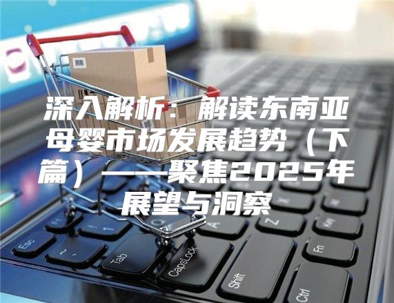 深入解析：解读东南亚母婴市场发展趋势下篇——聚焦2025年展望与洞察