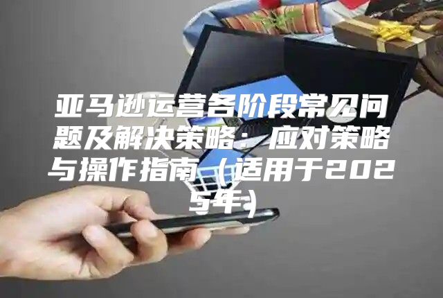 亚马逊运营各阶段常见问题及解决策略：应对策略与操作指南适用于2025年
