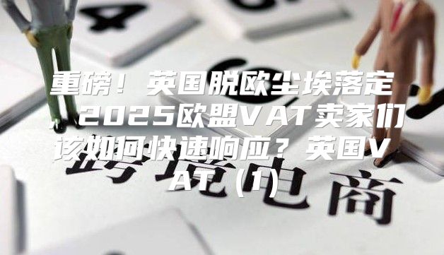 重磅！英国脱欧尘埃落定，2025欧盟VAT卖家们该如何快速响应？英国VAT1