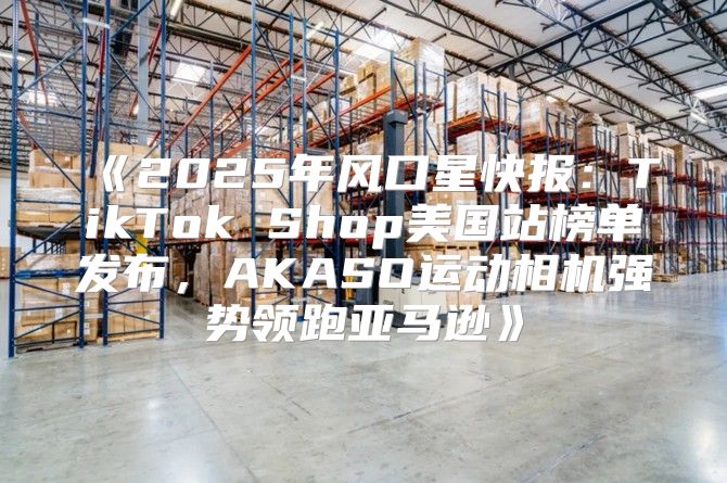 2025年风口星快报：TikTokShop美国站榜单发布，AKASO运动相机强势领跑亚马逊