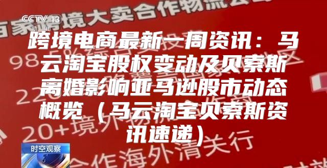 跨境电商最新一周资讯：马云淘宝股权变动及贝索斯离婚影响亚马逊股市动态概览马云淘宝贝索斯资讯速递
