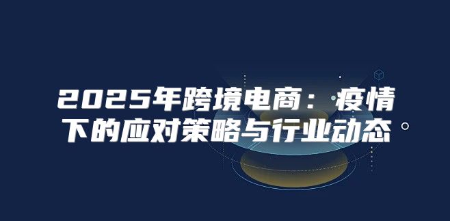 2025年跨境电商：疫情下的应对策略与行业动态