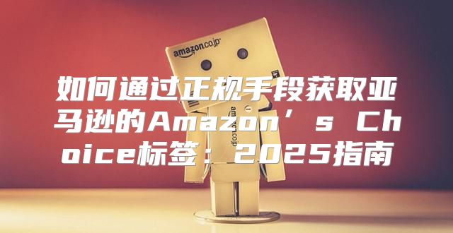 如何通过正规手段获取亚马逊的Amazon’s Choice标签：2025指南