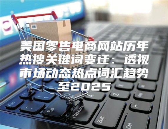 美国零售电商网站历年热搜关键词变迁：透视市场动态热点词汇趋势至2025