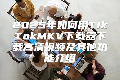 2025年如何用TikTokMKV下载器下载高清视频及其他功能介绍