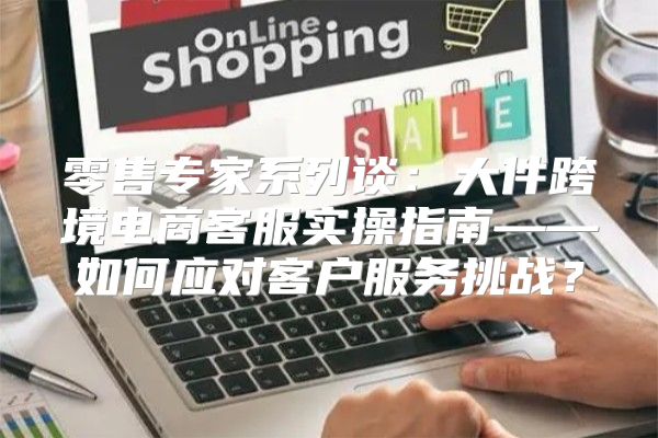 零售专家系列谈：大件跨境电商客服实操指南——如何应对客户服务挑战？