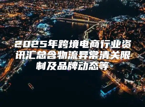 2025年跨境电商行业资讯汇总含物流异常清关限制及品牌动态等