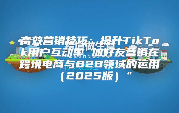 高效营销技巧：提升TikTok用户互动率 加好友营销在跨境电商与B2B领域的运用2025版”