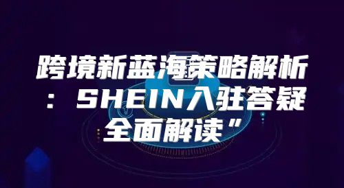 跨境新蓝海策略解析：SHEIN入驻答疑全面解读”