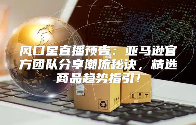风口星直播预告：亚马逊官方团队分享潮流秘诀，精选商品趋势指引！