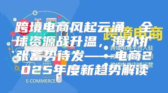 跨境电商风起云涌，全球资源战升温，海外扩张蓄势待发——电商2025年度新趋势解读