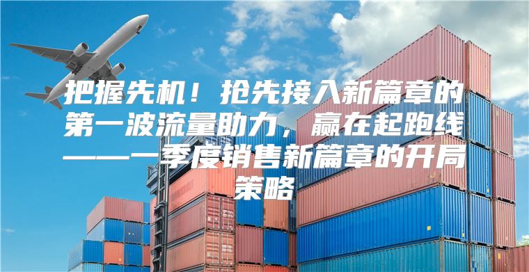 把握先机！抢先接入新篇章的第一波流量助力，赢在起跑线——一季度销售新篇章的开局策略