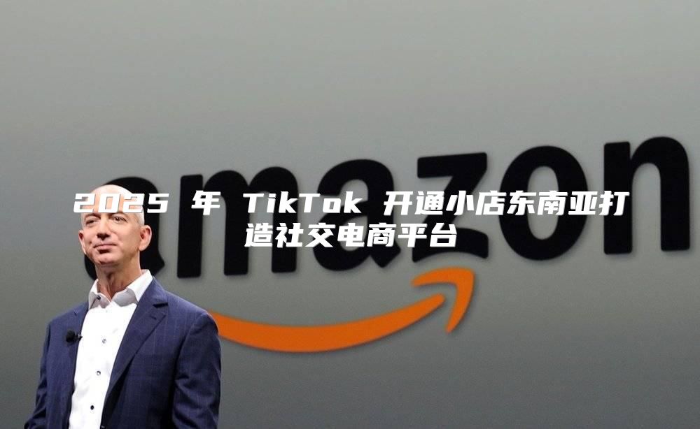 2025 年 TikTok 开通小店东南亚打造社交电商平台