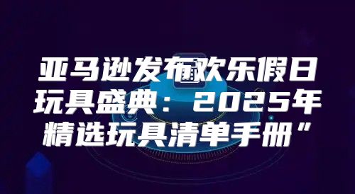 亚马逊发布欢乐假日玩具盛典：2025年精选玩具清单手册”