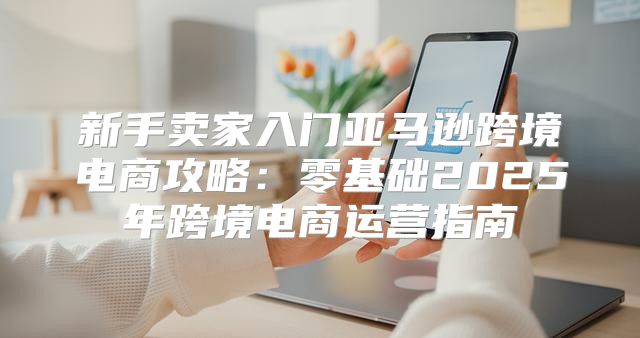 新手卖家入门亚马逊跨境电商攻略：零基础2025年跨境电商运营指南