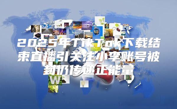 2025年TikTok下载结束直播引关注小李账号被封仍传递正能量