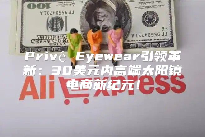 Privé Eyewear引领革新：30美元内高端太阳镜电商新纪元！