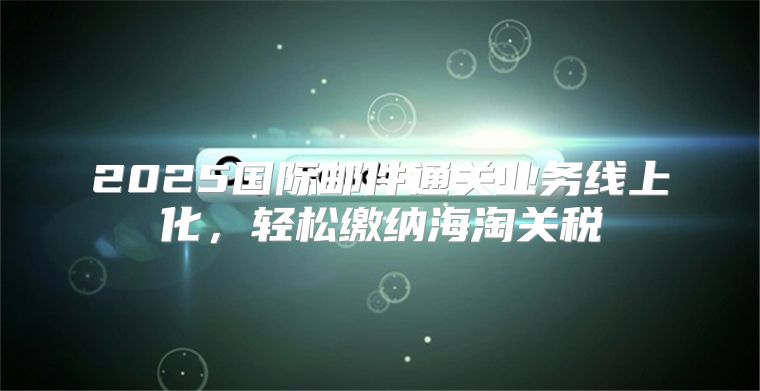2025国际邮件通关业务线上化，轻松缴纳海淘关税