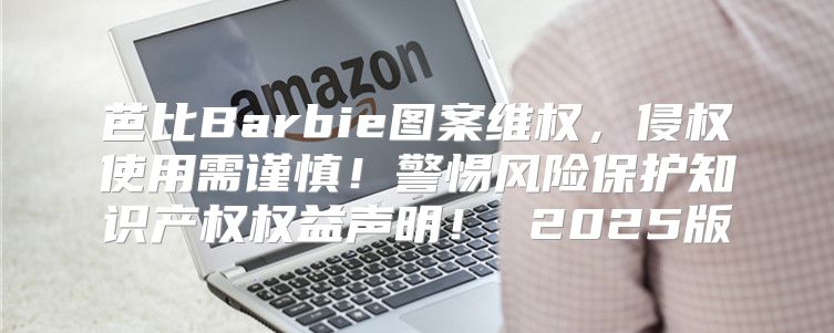 芭比Barbie图案维权，侵权使用需谨慎！警惕风险保护知识产权权益声明！ 2025版
