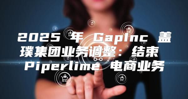 2025 年 GapInc 盖璞集团业务调整：结束 Piperlime 电商业务